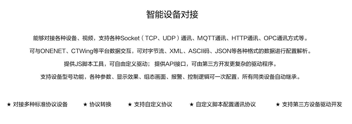 能夠對接各種設備、視頻，支持各種SocKet(TCP、UDP)通訊、MOTT通訊、HTTP通訊、OPC通訊方式等。 可與ONENET、CTWing等平臺數據交互，可對字節流、XML、ASCI碼、JSON等各種格式的數據進行配置解析。 提供JS腳本工具，可自由定義驅動;提供API接口，可由第三方開發更復雜的驅動程序。 支持設備型號功能，各種參數、顯示效果、組態畫面、報警、控制邏輯可一次配置，所有同類設備自動繼承。